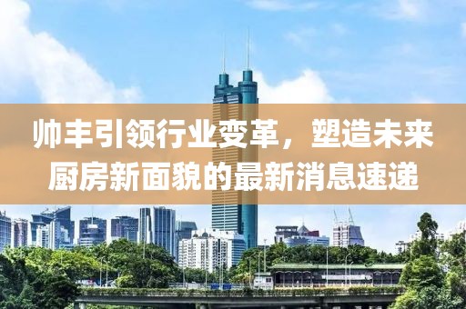帥豐引領(lǐng)行業(yè)變革，塑造未來廚房新面貌的最新消息速遞