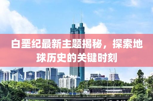 白堊紀(jì)最新主題揭秘，探索地球歷史的關(guān)鍵時刻
