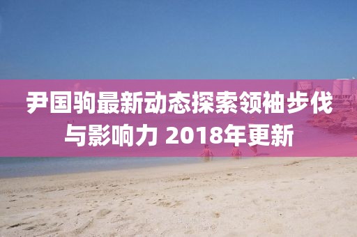 尹國駒最新動態(tài)探索領袖步伐與影響力 2018年更新