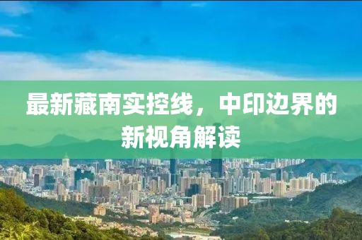 最新藏南實(shí)控線，中印邊界的新視角解讀