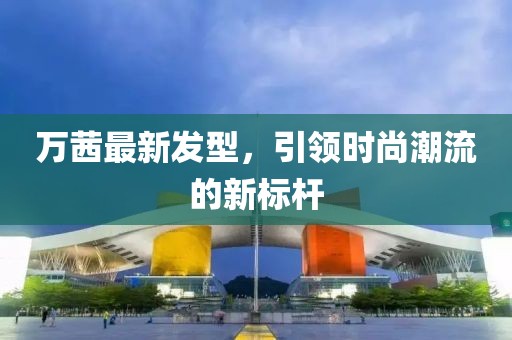 萬茜最新發(fā)型，引領(lǐng)時(shí)尚潮流的新標(biāo)桿