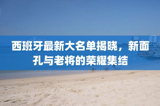 西班牙最新大名單揭曉，新面孔與老將的榮耀集結(jié)