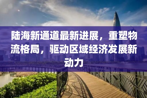 陸海新通道最新進(jìn)展，重塑物流格局，驅(qū)動(dòng)區(qū)域經(jīng)濟(jì)發(fā)展新動(dòng)力