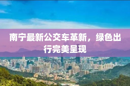 南寧最新公交車革新，綠色出行完美呈現(xiàn)