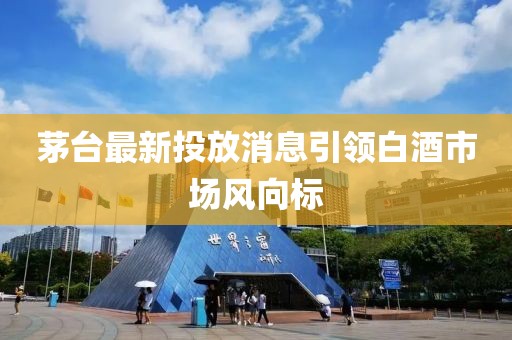 茅臺最新投放消息引領(lǐng)白酒市場風(fēng)向標(biāo)