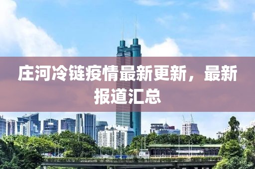莊河冷鏈疫情最新更新，最新報(bào)道匯總
