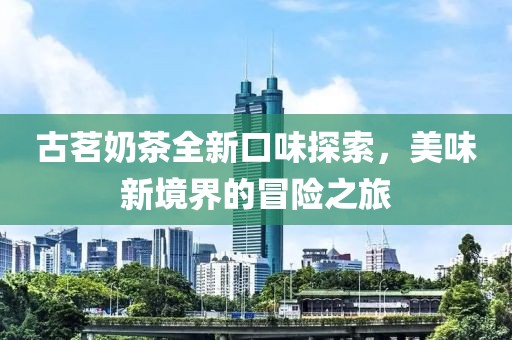 古茗奶茶全新口味探索，美味新境界的冒險(xiǎn)之旅