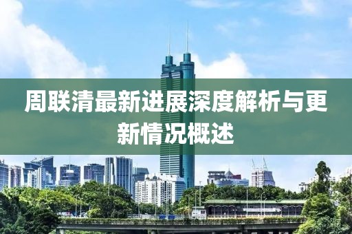 周聯(lián)清最新進展深度解析與更新情況概述