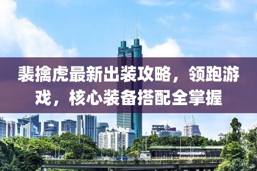裴擒虎最新出裝攻略，領跑游戲，核心裝備搭配全掌握
