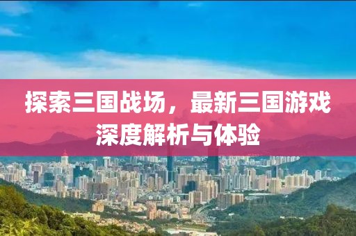 探索三國戰(zhàn)場，最新三國游戲深度解析與體驗