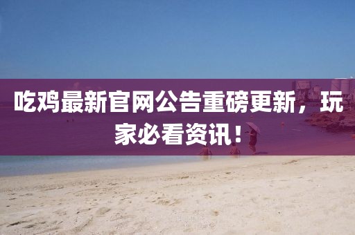 吃雞最新官網(wǎng)公告重磅更新，玩家必看資訊！