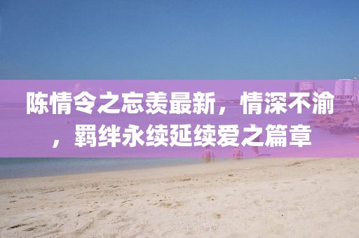 陳情令之忘羨最新，情深不渝，羈絆永續(xù)延續(xù)愛之篇章