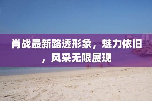 肖戰(zhàn)最新路透形象，魅力依舊，風(fēng)采無(wú)限展現(xiàn)