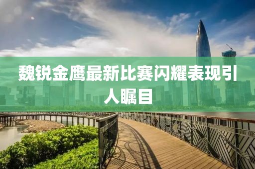 魏銳金鷹最新比賽閃耀表現(xiàn)引人矚目