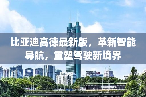 比亞迪高德最新版，革新智能導航，重塑駕駛新境界
