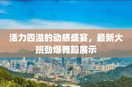 活力四溢的動(dòng)感盛宴，最新大班勁爆舞蹈展示