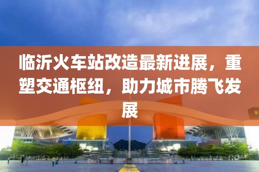臨沂火車站改造最新進(jìn)展，重塑交通樞紐，助力城市騰飛發(fā)展