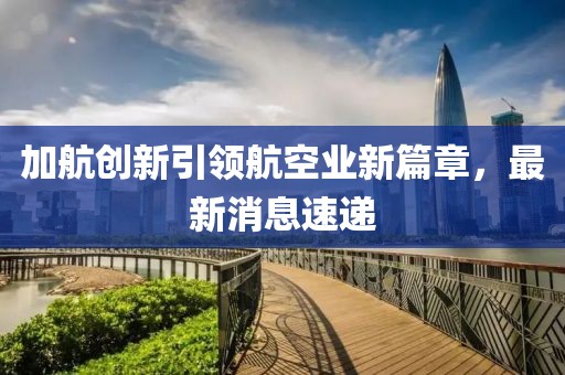 加航創(chuàng)新引領(lǐng)航空業(yè)新篇章，最新消息速遞