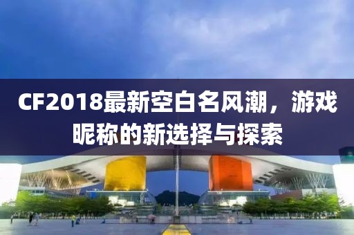 CF2018最新空白名風(fēng)潮，游戲昵稱(chēng)的新選擇與探索