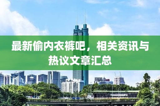 最新偷內(nèi)衣褲吧，相關(guān)資訊與熱議文章匯總