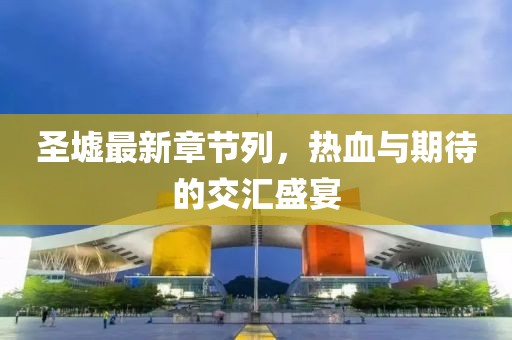 圣墟最新章節(jié)列，熱血與期待的交匯盛宴