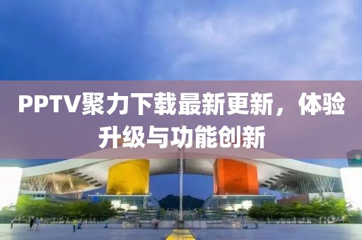 PPTV聚力下載最新更新，體驗(yàn)升級(jí)與功能創(chuàng)新