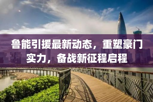 魯能引援最新動(dòng)態(tài)，重塑豪門實(shí)力，備戰(zhàn)新征程啟程