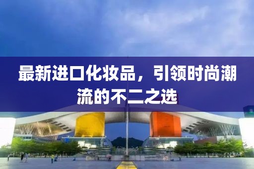 最新進(jìn)口化妝品，引領(lǐng)時(shí)尚潮流的不二之選