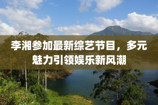 李湘參加最新綜藝節(jié)目，多元魅力引領(lǐng)娛樂新風(fēng)潮
