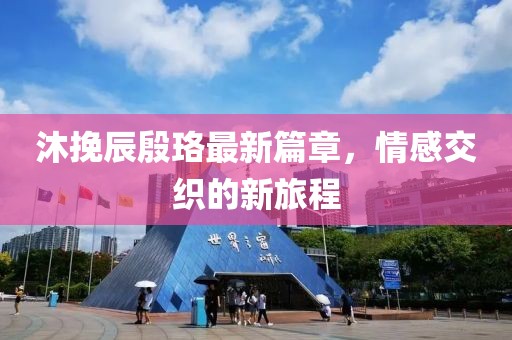 沐挽辰殷珞最新篇章，情感交織的新旅程