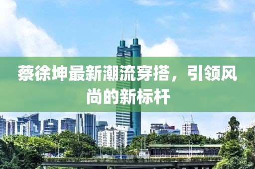 蔡徐坤最新潮流穿搭，引領(lǐng)風(fēng)尚的新標(biāo)桿
