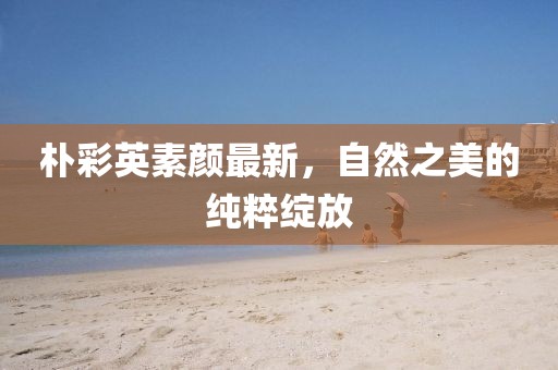 樸彩英素顏最新，自然之美的純粹綻放