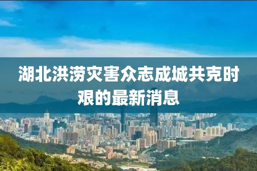 湖北洪澇災(zāi)害眾志成城共克時艱的最新消息