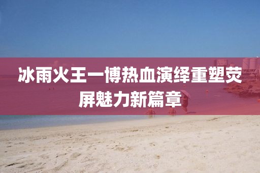 冰雨火王一博熱血演繹重塑熒屏魅力新篇章