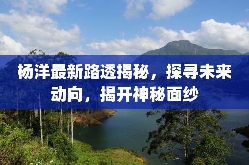 楊洋最新路透揭秘，探尋未來動向，揭開神秘面紗