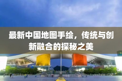 最新中國(guó)地圖手繪，傳統(tǒng)與創(chuàng)新融合的探秘之美