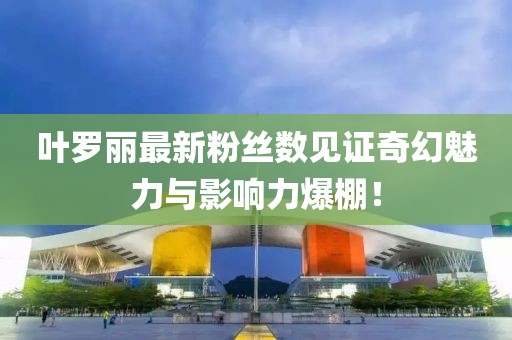 葉羅麗最新粉絲數(shù)見證奇幻魅力與影響力爆棚！