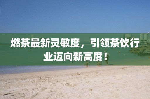 燃茶最新靈敏度，引領(lǐng)茶飲行業(yè)邁向新高度！
