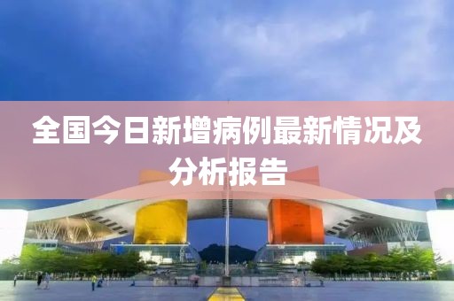 全國(guó)今日新增病例最新情況及分析報(bào)告