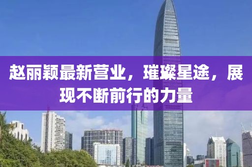 趙麗穎最新營(yíng)業(yè)，璀璨星途，展現(xiàn)不斷前行的力量