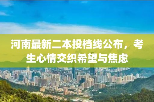 河南最新二本投檔線公布，考生心情交織希望與焦慮