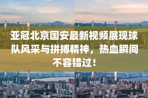 亞冠北京國(guó)安最新視頻展現(xiàn)球隊(duì)風(fēng)采與拼搏精神，熱血瞬間不容錯(cuò)過(guò)！