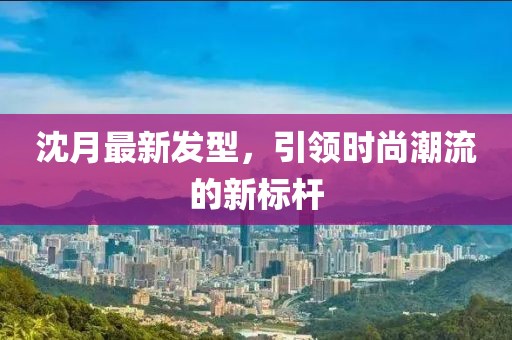 沈月最新發(fā)型，引領(lǐng)時(shí)尚潮流的新標(biāo)桿