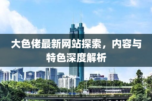 大色佬最新網(wǎng)站探索，內(nèi)容與特色深度解析