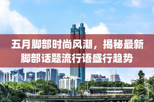 五月腳部時尚風(fēng)潮，揭秘最新腳部話題流行語盛行趨勢