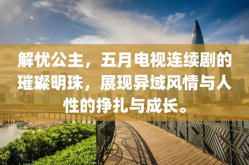 解憂公主，五月電視連續(xù)劇的璀璨明珠，展現(xiàn)異域風(fēng)情與人性的掙扎與成長。