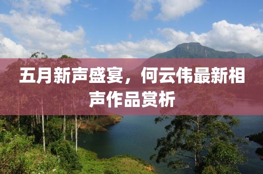 五月新聲盛宴，何云偉最新相聲作品賞析