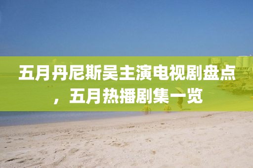 五月丹尼斯吳主演電視劇盤點，五月熱播劇集一覽