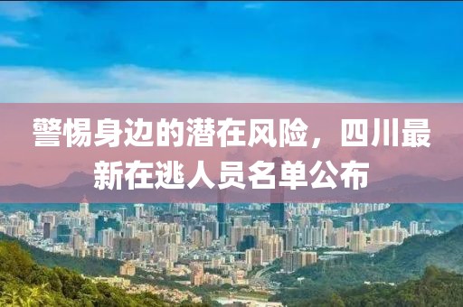 警惕身邊的潛在風(fēng)險(xiǎn)，四川最新在逃人員名單公布