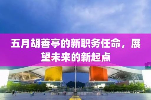 五月胡善亭的新職務(wù)任命，展望未來的新起點